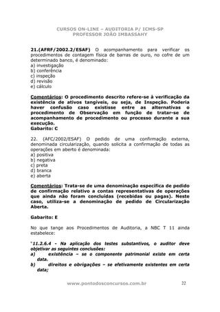 CURSOS ON-LINE – AUDITORIA P/ ICMS-SP
PROFESSOR JOÃO IMBASSAHY
www.pontodosconcursos.com.br 22
21.(AFRF/2002.2/ESAF) O acompanhamento para verificar os
procedimentos de contagem física de barras de ouro, no cofre de um
determinado banco, é denominado:
a) investigação
b) conferência
c) inspeção
d) revisão
e) cálculo
Comentários: O procedimento descrito refere-se à verificação da
existência de ativos tangíveis, ou seja, de Inspeção. Poderia
haver confusão caso existisse entre as alternativas o
procedimento de Observação em função de tratar-se de
acompanhamento de procedimento ou processo durante a sua
execução.
Gabarito: C
22. (AFC/2002/ESAF) O pedido de uma confirmação externa,
denominada circularização, quando solicita a confirmação de todas as
operações em aberto é denominada:
a) positiva
b) negativa
c) preta
d) branca
e) aberta
Comentários: Trata-se de uma denominação específica de pedido
de confirmação relativo a contas representativas de operações
que ainda não foram concluídas (recebidas ou pagas). Neste
caso, utiliza-se a denominação de pedido de Circularização
Aberta.
Gabarito: E
No que tange aos Procedimentos de Auditoria, a NBC T 11 ainda
estabelece:
“11.2.6.4 - Na aplicação dos testes substantivos, o auditor deve
objetivar as seguintes conclusões:
a) existência – se o componente patrimonial existe em certa
data.
b) direitos e obrigações – se efetivamente existentes em certa
data;
 