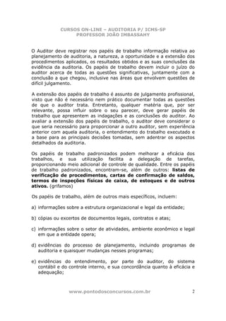 CURSOS ON-LINE – AUDITORIA P/ ICMS-SP
PROFESSOR JOÃO IMBASSAHY
www.pontodosconcursos.com.br 2
O Auditor deve registrar nos papéis de trabalho informação relativa ao
planejamento de auditoria, a natureza, a oportunidade e a extensão dos
procedimentos aplicados, os resultados obtidos e as suas conclusões da
evidência da auditoria. Os papéis de trabalho devem incluir o juízo do
auditor acerca de todas as questões significativas, juntamente com a
conclusão a que chegou, inclusive nas áreas que envolvem questões de
difícil julgamento.
A extensão dos papéis de trabalho é assunto de julgamento profissional,
visto que não é necessário nem prático documentar todas as questões
de que o auditor trata. Entretanto, qualquer matéria que, por ser
relevante, possa influir sobre o seu parecer, deve gerar papéis de
trabalho que apresentem as indagações e as conclusões do auditor. Ao
avaliar a extensão dos papéis de trabalho, o auditor deve considerar o
que seria necessário para proporcionar a outro auditor, sem experiência
anterior com aquela auditoria, o entendimento do trabalho executado e
a base para as principais decisões tomadas, sem adentrar os aspectos
detalhados da auditoria.
Os papéis de trabalho padronizados podem melhorar a eficácia dos
trabalhos, e sua utilização facilita a delegação de tarefas,
proporcionando meio adicional de controle de qualidade. Entre os papéis
de trabalho padronizados, encontram-se, além de outros: listas de
verificação de procedimentos, cartas de confirmação de saldos,
termos de inspeções físicas de caixa, de estoques e de outros
ativos. (grifamos)
Os papéis de trabalho, além de outros mais específicos, incluem:
a) informações sobre a estrutura organizacional e legal da entidade;
b) cópias ou excertos de documentos legais, contratos e atas;
c) informações sobre o setor de atividades, ambiente econômico e legal
em que a entidade opera;
d) evidências do processo de planejamento, incluindo programas de
auditoria e quaisquer mudanças nesses programas;
e) evidências do entendimento, por parte do auditor, do sistema
contábil e do controle interno, e sua concordância quanto à eficácia e
adequação;
 