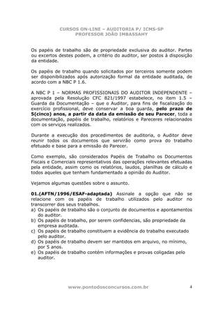 CURSOS ON-LINE – AUDITORIA P/ ICMS-SP
PROFESSOR JOÃO IMBASSAHY
www.pontodosconcursos.com.br 4
Os papéis de trabalho são de propriedade exclusiva do auditor. Partes
ou excertos destes podem, a critério do auditor, ser postos à disposição
da entidade.
Os papéis de trabalho quando solicitados por terceiros somente podem
ser disponibilizados após autorização formal da entidade auditada, de
acordo com a NBC P 1.6.
A NBC P 1 – NORMAS PROFISSIONAIS DO AUDITOR INDEPENDENTE –
aprovada pela Resolução CFC 821/1997 estabelece, no item 1.5 –
Guarda da Documentação – que o Auditor, para fins de fiscalização do
exercício profissional, deve conservar a boa guarda, pelo prazo de
5(cinco) anos, a partir da data da emissão de seu Parecer, toda a
documentação, papéis de trabalho, relatórios e Pareceres relacionados
com os serviços realizados.
Durante a execução dos procedimentos de auditoria, o Auditor deve
reunir todos os documentos que servirão como prova do trabalho
efetuado e base para a emissão do Parecer.
Como exemplo, são considerados Papéis de Trabalho os Documentos
Fiscais e Comerciais representativos das operações relevantes efetuadas
pela entidade, assim como os relatórios, laudos, planilhas de cálculo e
todos aqueles que tenham fundamentado a opinião do Auditor.
Vejamos algumas questões sobre o assunto.
01.(AFTN/1996/ESAF-adaptada) Assinale a opção que não se
relacione com os papéis de trabalho utilizados pelo auditor no
transcorrer dos seus trabalhos.
a) Os papéis de trabalho são o conjunto de documentos e apontamentos
do auditor.
b) Os papéis de trabalho, por serem confidencias, são propriedade da
empresa auditada.
c) Os papéis de trabalho constituem a evidência do trabalho executado
pelo auditor.
d) Os papéis de trabalho devem ser mantidos em arquivo, no mínimo,
por 5 anos.
e) Os papéis de trabalho contém informações e provas coligadas pelo
auditor.
 