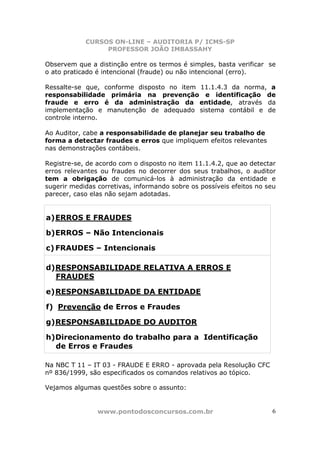 CURSOS ON-LINE – AUDITORIA P/ ICMS-SP
PROFESSOR JOÃO IMBASSAHY
www.pontodosconcursos.com.br 6
Observem que a distinção entre os termos é simples, basta verificar se
o ato praticado é intencional (fraude) ou não intencional (erro).
Ressalte-se que, conforme disposto no item 11.1.4.3 da norma, a
responsabilidade primária na prevenção e identificação de
fraude e erro é da administração da entidade, através da
implementação e manutenção de adequado sistema contábil e de
controle interno.
Ao Auditor, cabe a responsabilidade de planejar seu trabalho de
forma a detectar fraudes e erros que impliquem efeitos relevantes
nas demonstrações contábeis.
Registre-se, de acordo com o disposto no item 11.1.4.2, que ao detectar
erros relevantes ou fraudes no decorrer dos seus trabalhos, o auditor
tem a obrigação de comunicá-los à administração da entidade e
sugerir medidas corretivas, informando sobre os possíveis efeitos no seu
parecer, caso elas não sejam adotadas.
a)ERROS E FRAUDES
b)ERROS – Não Intencionais
c) FRAUDES – Intencionais
d)RESPONSABILIDADE RELATIVA A ERROS E
FRAUDES
e)RESPONSABILIDADE DA ENTIDADE
f) Prevenção de Erros e Fraudes
g)RESPONSABILIDADE DO AUDITOR
h)Direcionamento do trabalho para a Identificação
de Erros e Fraudes
Na NBC T 11 – IT 03 - FRAUDE E ERRO - aprovada pela Resolução CFC
nº 836/1999, são especificados os comandos relativos ao tópico.
Vejamos algumas questões sobre o assunto:
 