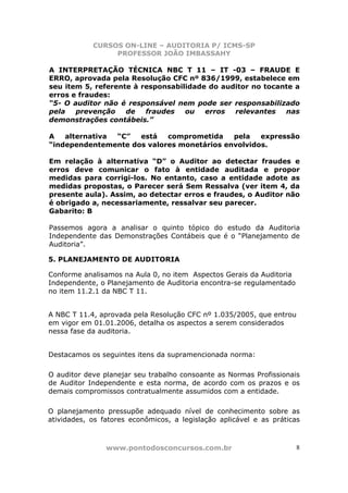 CURSOS ON-LINE – AUDITORIA P/ ICMS-SP
PROFESSOR JOÃO IMBASSAHY
www.pontodosconcursos.com.br 8
A INTERPRETAÇÃO TÉCNICA NBC T 11 – IT -03 – FRAUDE E
ERRO, aprovada pela Resolução CFC nº 836/1999, estabelece em
seu item 5, referente à responsabilidade do auditor no tocante a
erros e fraudes:
“5- O auditor não é responsável nem pode ser responsabilizado
pela prevenção de fraudes ou erros relevantes nas
demonstrações contábeis.”
A alternativa “C” está comprometida pela expressão
“independentemente dos valores monetários envolvidos.
Em relação à alternativa “D” o Auditor ao detectar fraudes e
erros deve comunicar o fato à entidade auditada e propor
medidas para corrigi-los. No entanto, caso a entidade adote as
medidas propostas, o Parecer será Sem Ressalva (ver item 4, da
presente aula). Assim, ao detectar erros e fraudes, o Auditor não
é obrigado a, necessariamente, ressalvar seu parecer.
Gabarito: B
Passemos agora a analisar o quinto tópico do estudo da Auditoria
Independente das Demonstrações Contábeis que é o “Planejamento de
Auditoria”.
5. PLANEJAMENTO DE AUDITORIA
Conforme analisamos na Aula 0, no item Aspectos Gerais da Auditoria
Independente, o Planejamento de Auditoria encontra-se regulamentado
no item 11.2.1 da NBC T 11.
A NBC T 11.4, aprovada pela Resolução CFC nº 1.035/2005, que entrou
em vigor em 01.01.2006, detalha os aspectos a serem considerados
nessa fase da auditoria.
Destacamos os seguintes itens da supramencionada norma:
O auditor deve planejar seu trabalho consoante as Normas Profissionais
de Auditor Independente e esta norma, de acordo com os prazos e os
demais compromissos contratualmente assumidos com a entidade.
O planejamento pressupõe adequado nível de conhecimento sobre as
atividades, os fatores econômicos, a legislação aplicável e as práticas
 