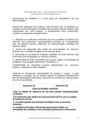 CURSOS ON-LINE – AUDITORIA P/ ICMS-SP
PROFESSOR JOÃO IMBASSAHY
www.pontodosconcursos.com.br 9
operacionais da entidade e o nível geral de competência de sua
administração.
Quando for realizada uma auditoria, pela primeira vez, na entidade, ou
quando as Demonstrações Contábeis do exercício anterior tenham sido
examinadas por outro auditor, o planejamento deve contemplar,
também, os seguintes procedimentos:
1. obtenção de evidências suficientes de que os saldos de abertura do
exercício não contenham representações errôneas ou inconsistentes
que, de alguma maneira, distorçam as Demonstrações Contábeis do
exercício atual;
2. exame da adequação dos saldos de encerramento do exercício
anterior com os saldos de abertura do exercício atual;
3. verificação se as práticas contábeis adotadas no atual exercício são
uniformes com as adotadas no exercício anterior;
4. identificação de fatos relevantes que possam afetar as atividades da
entidade e sua situação patrimonial e financeira; e
5.identificação de relevantes eventos subseqüentes ao exercício
anterior, revelados ou não-revelados.
Vejamos os dispositivos mencionados no quadro a seguir, o qual
apresenta a situação de um Auditor realizar a Auditoria Independente
das Demonstrações Financeiras, referentes ao período X2, pela primeira
vez em uma entidade.
Exercício X1 Exercício X2
Cabe ao Auditor Verificar:
1.Se os saldos de abertura de X2 não contêm representações
errôneas;
2.O confronto dos saldos de encerramento de X1 com os saldos
de abertura de X2;
3. A uniformidade das Práticas Contábeis com o exercício
anterior;
4. existência de fatos relevantes que possam afetar as
atividades da entidade e sua situação patrimonial e financeira;
 