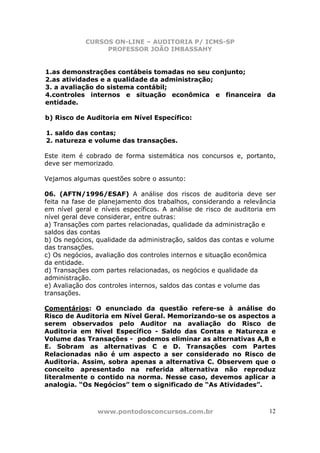 CURSOS ON-LINE – AUDITORIA P/ ICMS-SP
PROFESSOR JOÃO IMBASSAHY
www.pontodosconcursos.com.br 12
1.as demonstrações contábeis tomadas no seu conjunto;
2.as atividades e a qualidade da administração;
3. a avaliação do sistema contábil;
4.controles internos e situação econômica e financeira da
entidade.
b) Risco de Auditoria em Nível Específico:
1. saldo das contas;
2. natureza e volume das transações.
Este item é cobrado de forma sistemática nos concursos e, portanto,
deve ser memorizado.
Vejamos algumas questões sobre o assunto:
06. (AFTN/1996/ESAF) A análise dos riscos de auditoria deve ser
feita na fase de planejamento dos trabalhos, considerando a relevância
em nível geral e níveis específicos. A análise de risco de auditoria em
nível geral deve considerar, entre outras:
a) Transações com partes relacionadas, qualidade da administração e
saldos das contas
b) Os negócios, qualidade da administração, saldos das contas e volume
das transações.
c) Os negócios, avaliação dos controles internos e situação econômica
da entidade.
d) Transações com partes relacionadas, os negócios e qualidade da
administração.
e) Avaliação dos controles internos, saldos das contas e volume das
transações.
Comentários: O enunciado da questão refere-se à análise do
Risco de Auditoria em Nível Geral. Memorizando-se os aspectos a
serem observados pelo Auditor na avaliação do Risco de
Auditoria em Nível Específico - Saldo das Contas e Natureza e
Volume das Transações - podemos eliminar as alternativas A,B e
E. Sobram as alternativas C e D. Transações com Partes
Relacionadas não é um aspecto a ser considerado no Risco de
Auditoria. Assim, sobra apenas a alternativa C. Observem que o
conceito apresentado na referida alternativa não reproduz
literalmente o contido na norma. Nesse caso, devemos aplicar a
analogia. “Os Negócios” tem o significado de “As Atividades”.
 