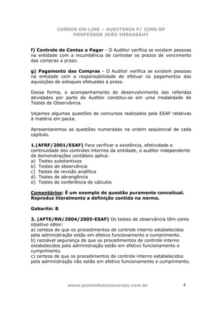 CURSOS ON-LINE – AUDITORIA P/ ICMS-SP
PROFESSOR JOÃO IMBASSAHY
www.pontodosconcursos.com.br 4
f) Controle de Contas a Pagar - O Auditor verifica se existem pessoas
na entidade com a incumbência de controlar os prazos de vencimento
das compras a prazo.
g) Pagamento das Compras - O Auditor verifica se existem pessoas
na entidade com a responsabilidade de efetuar os pagamentos das
aquisições de estoques efetuadas a prazo.
Dessa forma, o acompanhamento do desenvolvimento das referidas
atividades por parte do Auditor constitui-se em uma modalidade de
Testes de Observância.
Vejamos algumas questões de concursos realizados pela ESAF relativas
à matéria em pauta.
Apresentaremos as questões numeradas na ordem seqüencial de cada
capítulo.
1.(AFRF/2001/ESAF) Para verificar a existência, efetividade e
continuidade dos controles internos da entidade, o auditor independente
de demonstrações contábeis aplica:
a) Testes substantivos
b) Testes de observância
c) Testes de revisão analítica
d) Testes de abrangência
e) Testes de conferência de cálculos
Comentários: É um exemplo de questão puramente conceitual.
Reproduz literalmente a definição contida na norma.
Gabarito: B
2. (AFTE/RN/2004/2005-ESAF) Os testes de observância têm como
objetivo obter:
a) certeza de que os procedimentos de controle interno estabelecidos
pela administração estão em efetivo funcionamento e cumprimento.
b) razoável segurança de que os procedimentos de controle interno
estabelecidos pela administração estão em efetivo funcionamento e
cumprimento.
c) certeza de que os procedimentos de controle interno estabelecidos
pela administração não estão em efetivo funcionamento e cumprimento.
 
