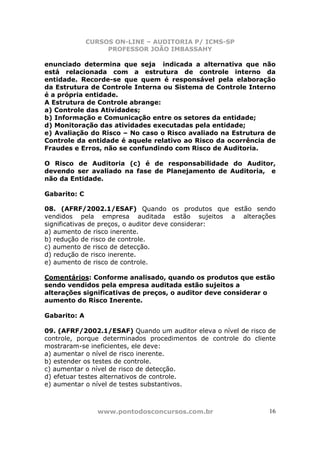CURSOS ON-LINE – AUDITORIA P/ ICMS-SP
PROFESSOR JOÃO IMBASSAHY
www.pontodosconcursos.com.br 16
enunciado determina que seja indicada a alternativa que não
está relacionada com a estrutura de controle interno da
entidade. Recorde-se que quem é responsável pela elaboração
da Estrutura de Controle Interna ou Sistema de Controle Interno
é a própria entidade.
A Estrutura de Controle abrange:
a) Controle das Atividades;
b) Informação e Comunicação entre os setores da entidade;
d) Monitoração das atividades executadas pela entidade;
e) Avaliação do Risco – No caso o Risco avaliado na Estrutura de
Controle da entidade é aquele relativo ao Risco da ocorrência de
Fraudes e Erros, não se confundindo com Risco de Auditoria.
O Risco de Auditoria (c) é de responsabilidade do Auditor,
devendo ser avaliado na fase de Planejamento de Auditoria, e
não da Entidade.
Gabarito: C
08. (AFRF/2002.1/ESAF) Quando os produtos que estão sendo
vendidos pela empresa auditada estão sujeitos a alterações
significativas de preços, o auditor deve considerar:
a) aumento de risco inerente.
b) redução de risco de controle.
c) aumento de risco de detecção.
d) redução de risco inerente.
e) aumento de risco de controle.
Comentários: Conforme analisado, quando os produtos que estão
sendo vendidos pela empresa auditada estão sujeitos a
alterações significativas de preços, o auditor deve considerar o
aumento do Risco Inerente.
Gabarito: A
09. (AFRF/2002.1/ESAF) Quando um auditor eleva o nível de risco de
controle, porque determinados procedimentos de controle do cliente
mostraram-se ineficientes, ele deve:
a) aumentar o nível de risco inerente.
b) estender os testes de controle.
c) aumentar o nível de risco de detecção.
d) efetuar testes alternativos de controle.
e) aumentar o nível de testes substantivos.
 