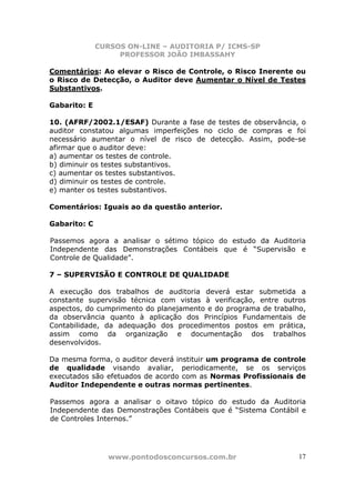 CURSOS ON-LINE – AUDITORIA P/ ICMS-SP
PROFESSOR JOÃO IMBASSAHY
www.pontodosconcursos.com.br 17
Comentários: Ao elevar o Risco de Controle, o Risco Inerente ou
o Risco de Detecção, o Auditor deve Aumentar o Nível de Testes
Substantivos.
Gabarito: E
10. (AFRF/2002.1/ESAF) Durante a fase de testes de observância, o
auditor constatou algumas imperfeições no ciclo de compras e foi
necessário aumentar o nível de risco de detecção. Assim, pode-se
afirmar que o auditor deve:
a) aumentar os testes de controle.
b) diminuir os testes substantivos.
c) aumentar os testes substantivos.
d) diminuir os testes de controle.
e) manter os testes substantivos.
Comentários: Iguais ao da questão anterior.
Gabarito: C
Passemos agora a analisar o sétimo tópico do estudo da Auditoria
Independente das Demonstrações Contábeis que é “Supervisão e
Controle de Qualidade”.
7 – SUPERVISÃO E CONTROLE DE QUALIDADE
A execução dos trabalhos de auditoria deverá estar submetida a
constante supervisão técnica com vistas à verificação, entre outros
aspectos, do cumprimento do planejamento e do programa de trabalho,
da observância quanto à aplicação dos Princípios Fundamentais de
Contabilidade, da adequação dos procedimentos postos em prática,
assim como da organização e documentação dos trabalhos
desenvolvidos.
Da mesma forma, o auditor deverá instituir um programa de controle
de qualidade visando avaliar, periodicamente, se os serviços
executados são efetuados de acordo com as Normas Profissionais de
Auditor Independente e outras normas pertinentes.
Passemos agora a analisar o oitavo tópico do estudo da Auditoria
Independente das Demonstrações Contábeis que é “Sistema Contábil e
de Controles Internos.”
 