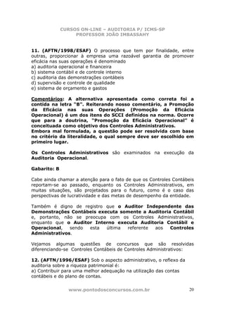 CURSOS ON-LINE – AUDITORIA P/ ICMS-SP
PROFESSOR JOÃO IMBASSAHY
www.pontodosconcursos.com.br 20
11. (AFTN/1998/ESAF) O processo que tem por finalidade, entre
outras, proporcionar à empresa uma razoável garantia de promover
eficácia nas suas operações é denominado
a) auditoria operacional e financeira
b) sistema contábil e de controle interno
c) auditoria das demonstrações contábeis
d) supervisão e controle de qualidade
e) sistema de orçamento e gastos
Comentários: A alternativa apresentada como correta foi a
contida na letra “B”. Reiterando nosso comentário, a Promoção
da Eficácia nas suas Operações (Promoção da Eficácia
Operacional) é um dos itens do SCCI definidos na norma. Ocorre
que para a doutrina, “Promoção da Eficácia Operacional” é
conceituada como objetivo dos Controles Administrativos.
Embora mal formulada, a questão pode ser resolvida com base
no critério da literalidade, o qual sempre deve ser escolhido em
primeiro lugar.
Os Controles Administrativos são examinados na execução da
Auditoria Operacional.
Gabarito: B
Cabe ainda chamar a atenção para o fato de que os Controles Contábeis
reportam-se ao passado, enquanto os Controles Administrativos, em
muitas situações, são projetados para o futuro, como é o caso das
perspectivas de lucratividade e das metas de desempenho da entidade.
Também é digno de registro que o Auditor Independente das
Demonstrações Contábeis executa somente a Auditoria Contábil
e, portanto, não se preocupa com os Controles Administrativos,
enquanto que o Auditor Interno executa Auditoria Contábil e
Operacional, sendo esta última referente aos Controles
Administrativos.
Vejamos algumas questões de concursos que são resolvidas
diferenciando-se Controles Contábeis de Controles Administrativos:
12. (AFTN/1996/ESAF) Sob o aspecto administrativo, o reflexo da
auditoria sobre a riqueza patrimonial é:
a) Contribuir para uma melhor adequação na utilização das contas
contábeis e do plano de contas.
 