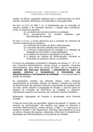 CURSOS ON-LINE – AUDITORIA P/ ICMS-SP
PROFESSOR JOÃO IMBASSAHY
www.pontodosconcursos.com.br 23
Auditor de efetuar sugestões objetivas para o aprimoramento do SCCI
quando constatar deficiências na elaboração ou execução deste.
No item 11.2.5.4 da NBC T 11, é estabelecido que na avaliação do
sistema contábil e de controles internos, o Auditor deve considerar,
ainda, os seguintes aspectos:
a) o ambiente de controle existente na entidade;
b) os procedimentos de controle adotados pela
administração da entidade;
No item 11.2.5.5, a norma determina que a avaliação do ambiente de
controle existente deve considerar:
a) a definição de funções de toda a administração;
b) o processo decisório adotado pela entidade;
c) a estrutura organizacional da entidade e os métodos de
delegação de autoridade e responsabilidade;
d) as políticas de pessoal e segregação de funções; e
e) o sistema de controle da administração, incluindo as
atribuições da auditoria interna, se existente.
É comum os candidatos confundirem o disposto nas alíneas “c”, “d” e “e”
com Controles Administrativos. Vamos gravar o seguinte: Controles
Administrativos, para efeito de provas da ESAF, são os referentes a
controles dos Recursos Humanos - entendendo-se como tal
aqueles relativos à Competência e Idoneidade dos
Administradores e Funcionários da Entidade – e os concernentes à
Gestão da entidade.
As disposições contidas nas referidas alíneas, como estrutura
organizacional da entidade, políticas de pessoal e sistema de controle
da administração são aspectos relativos à organização da entidade como
um todo, dizem respeito à segregação de funções, a qual faz parte do
objetivo de Proteção do Patrimônio da entidade, e, portanto,
representam aspectos concernentes aos Controles Internos Contábeis.
Reiterando, Segregação de Funções é conceituada como Controle
Contábil.
O fato da norma citar as expressões “política de pessoal” e “sistema de
controle da administração” não significa que esteja se referindo a
Controles Administrativos, mesmo porque, a NBC T 11 relaciona-se a
Auditoria Contábil e não Operacional. Controles Administrativos no que
se refere a Pessoal são aqueles, reiterando, referentes à Competência e
Idoneidade dos Administradores e Funcionários da entidade.
 