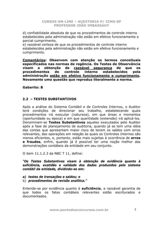 CURSOS ON-LINE – AUDITORIA P/ ICMS-SP
PROFESSOR JOÃO IMBASSAHY
www.pontodosconcursos.com.br 5
d) confiabilidade absoluta de que os procedimentos de controle interno
estabelecidos pela administração não estão em efetivo funcionamento e
parcial cumprimento.
e) razoável certeza de que os procedimentos de controle interno
estabelecidos pela administração não estão em efetivo funcionamento e
cumprimento.
Comentários: Observem com atenção os termos conceituais
especificados nas normas de regência. Os Testes de Observância
visam a obtenção de razoável segurança de que os
procedimentos de controle interno estabelecidos pela
administração estão em efetivo funcionamento e cumprimento.
Novamente uma questão que reproduz literalmente a norma.
Gabarito: B
2.2 – TESTES SUBSTANTIVOS
Após a análise do Sistema Contábil e de Controles Internos, o Auditor
terá condições de direcionar seu trabalho, estabelecendo quais
procedimentos irá executar (natureza), em que áreas e momentos
(oportunidade ou época) e em que quantidade (extensão) irá aplicá-los.
Denominam-se Testes Substantivos aqueles executados pelo Auditor
após a fase de planejamento de auditoria, quando já se tem uma idéia
das contas que apresentam maior risco de terem os saldos com erros
relevantes, das operações em relação às quais os Controles Internos são
menos eficientes, e, portanto, estão mais sujeitas à ocorrência de erros
e fraudes, enfim, quando já é possível ter uma noção melhor das
demonstrações contábeis da entidade em seu conjunto.
O item 11.1.2.3 da NBC T 11, define:
“Os Testes Substantivos visam à obtenção de evidência quanto à
suficiência, exatidão e validade dos dados produzidos pelo sistema
contábil da entidade, dividindo-se em:
a) testes de transações e saldos; e
b) procedimentos de revisão analítica.”
Entende-se por evidência quanto à suficiência, a razoável garantia de
que todos os fatos contábeis relevantes estão escriturados e
documentados.
 