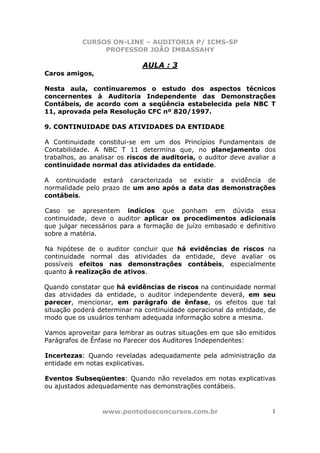 CURSOS ON-LINE – AUDITORIA P/ ICMS-SP
PROFESSOR JOÃO IMBASSAHY
www.pontodosconcursos.com.br 1
AULA : 3
Caros amigos,
Nesta aula, continuaremos o estudo dos aspectos técnicos
concernentes à Auditoria Independente das Demonstrações
Contábeis, de acordo com a seqüência estabelecida pela NBC T
11, aprovada pela Resolução CFC nº 820/1997.
9. CONTINUIDADE DAS ATIVIDADES DA ENTIDADE
A Continuidade constitui-se em um dos Princípios Fundamentais de
Contabilidade. A NBC T 11 determina que, no planejamento dos
trabalhos, ao analisar os riscos de auditoria, o auditor deve avaliar a
continuidade normal das atividades da entidade.
A continuidade estará caracterizada se existir a evidência de
normalidade pelo prazo de um ano após a data das demonstrações
contábeis.
Caso se apresentem indícios que ponham em dúvida essa
continuidade, deve o auditor aplicar os procedimentos adicionais
que julgar necessários para a formação de juízo embasado e definitivo
sobre a matéria.
Na hipótese de o auditor concluir que há evidências de riscos na
continuidade normal das atividades da entidade, deve avaliar os
possíveis efeitos nas demonstrações contábeis, especialmente
quanto à realização de ativos.
Quando constatar que há evidências de riscos na continuidade normal
das atividades da entidade, o auditor independente deverá, em seu
parecer, mencionar, em parágrafo de ênfase, os efeitos que tal
situação poderá determinar na continuidade operacional da entidade, de
modo que os usuários tenham adequada informação sobre a mesma.
Vamos aproveitar para lembrar as outras situações em que são emitidos
Parágrafos de Ênfase no Parecer dos Auditores Independentes:
Incertezas: Quando reveladas adequadamente pela administração da
entidade em notas explicativas.
Eventos Subseqüentes: Quando não revelados em notas explicativas
ou ajustados adequadamente nas demonstrações contábeis.
 