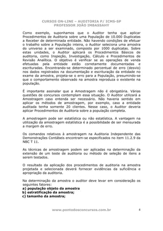 CURSOS ON-LINE – AUDITORIA P/ ICMS-SP
PROFESSOR JOÃO IMBASSAHY
www.pontodosconcursos.com.br 4
Como exemplo, suponhamos que o Auditor tenha que aplicar
Procedimentos de Auditoria sobre uma População de 10.000 Duplicatas
a Receber de determinada entidade. Não havendo condições de efetuar
o trabalho sobre a População inteira, o Auditor seleciona uma amostra
do universo a ser examinado, composto por 1000 duplicatas. Sobre
estas unidades, o Auditor aplicará os Procedimentos Básicos de
auditoria, como Inspeção, Investigação, Cálculo e Procedimentos de
Revisão Analítica. O objetivo é verificar se as operações de venda
efetuadas pela entidade estão corretamente documentadas e
escrituradas. Encontrando-se determinado percentual de erro (desvio)
nos dados registrados na documentação e escrituração da entidade no
exame da amostra, projeta-se o erro para a População, presumindo-se
que o comportamento observado na amostra reproduza o existente na
população.
É importante assinalar que a Amostragem não é obrigatória. Várias
questões de concursos contemplam essa situação. O Auditor utilizará a
Amostragem caso entenda ser necessário. Não haveria sentido em
aplicar os métodos de amostragem, por exemplo, caso a entidade
auditada tenha somente 20 clientes. Nesse caso, o Auditor deveria
aplicar Procedimentos de Auditoria sobre a população completa.
A amostragem pode ser estatística ou não estatística. A vantagem na
utilização da amostragem estatística é a possibilidade de ser mensurada
a margem de erro.
Os comandos relativos à amostragem na Auditoria Independente das
Demonstrações Contábeis encontram-se especificados no item 11.2.9 da
NBC T 11.
As técnicas de amostragem podem ser aplicadas na determinação da
extensão de um teste de auditoria ou método de seleção de itens a
serem testados.
O resultado da aplicação dos procedimentos de auditoria na amostra
projetada e selecionada deverá fornecer evidências da suficiência e
apropriação da auditoria.
Na determinação da amostra o auditor deve levar em consideração os
seguintes fatores:
a) população objeto da amostra
b) estratificação da amostra;
c) tamanho da amostra;
 