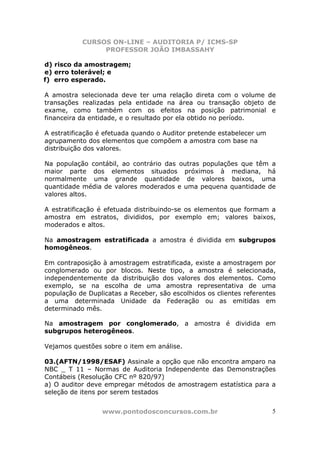 CURSOS ON-LINE – AUDITORIA P/ ICMS-SP
PROFESSOR JOÃO IMBASSAHY
www.pontodosconcursos.com.br 5
d) risco da amostragem;
e) erro tolerável; e
f) erro esperado.
A amostra selecionada deve ter uma relação direta com o volume de
transações realizadas pela entidade na área ou transação objeto de
exame, como também com os efeitos na posição patrimonial e
financeira da entidade, e o resultado por ela obtido no período.
A estratificação é efetuada quando o Auditor pretende estabelecer um
agrupamento dos elementos que compõem a amostra com base na
distribuição dos valores.
Na população contábil, ao contrário das outras populações que têm a
maior parte dos elementos situados próximos à mediana, há
normalmente uma grande quantidade de valores baixos, uma
quantidade média de valores moderados e uma pequena quantidade de
valores altos.
A estratificação é efetuada distribuindo-se os elementos que formam a
amostra em estratos, divididos, por exemplo em; valores baixos,
moderados e altos.
Na amostragem estratificada a amostra é dividida em subgrupos
homogêneos.
Em contraposição à amostragem estratificada, existe a amostragem por
conglomerado ou por blocos. Neste tipo, a amostra é selecionada,
independentemente da distribuição dos valores dos elementos. Como
exemplo, se na escolha de uma amostra representativa de uma
população de Duplicatas a Receber, são escolhidos os clientes referentes
a uma determinada Unidade da Federação ou as emitidas em
determinado mês.
Na amostragem por conglomerado, a amostra é dividida em
subgrupos heterogêneos.
Vejamos questões sobre o item em análise.
03.(AFTN/1998/ESAF) Assinale a opção que não encontra amparo na
NBC _ T 11 – Normas de Auditoria Independente das Demonstrações
Contábeis (Resolução CFC nº 820/97)
a) O auditor deve empregar métodos de amostragem estatística para a
seleção de itens por serem testados
 