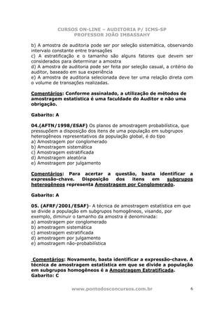 CURSOS ON-LINE – AUDITORIA P/ ICMS-SP
PROFESSOR JOÃO IMBASSAHY
www.pontodosconcursos.com.br 6
b) A amostra de auditoria pode ser por seleção sistemática, observando
intervalo constante entre transações
c) A estratificação e o tamanho são alguns fatores que devem ser
considerados para determinar a amostra
d) A amostra de auditoria pode ser feita por seleção casual, a critério do
auditor, baseado em sua experiência
e) A amostra de auditoria selecionada deve ter uma relação direta com
o volume de transações realizadas.
Comentários: Conforme assinalado, a utilização de métodos de
amostragem estatística é uma faculdade do Auditor e não uma
obrigação.
Gabarito: A
04.(AFTN/1998/ESAF) Os planos de amostragem probabilística, que
pressupõem a disposição dos itens de uma população em subgrupos
heterogêneos representativos da população global, é do tipo
a) Amostragem por conglomerado
b) Amostragem sistemática
c) Amostragem estratificada
d) Amostragem aleatória
e) Amostragem por julgamento
Comentários: Para acertar a questão, basta identificar a
expressão-chave. Disposição dos itens em subgrupos
heterogêneos representa Amostragem por Conglomerado.
Gabarito: A
05. (AFRF/2001/ESAF)- A técnica de amostragem estatística em que
se divide a população em subgrupos homogêneos, visando, por
exemplo, diminuir o tamanho da amostra é denominada:
a) amostragem por conglomerado
b) amostragem sistemática
c) amostragem estratificada
d) amostragem por julgamento
e) amostragem não-probabilística
Comentários: Novamente, basta identificar a expressão-chave. A
técnica de amostragem estatística em que se divide a população
em subgrupos homogêneos é a Amostragem Estratificada.
Gabarito: C
 