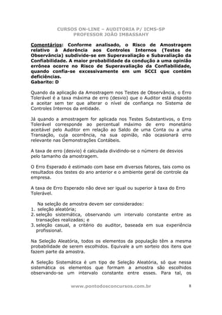 CURSOS ON-LINE – AUDITORIA P/ ICMS-SP
PROFESSOR JOÃO IMBASSAHY
www.pontodosconcursos.com.br 8
Comentários: Conforme analisado, o Risco de Amostragem
relativo à Aderência aos Controles Internos (Testes de
Observância) subdivide-se em Superavaliação e Subavaliação da
Confiabilidade. A maior probabilidade da condução a uma opinião
errônea ocorre no Risco de Superavaliação da Confiabilidade,
quando confia-se excessivamente em um SCCI que contém
deficiências.
Gabarito: D
Quando da aplicação da Amostragem nos Testes de Observância, o Erro
Tolerável é a taxa máxima de erro (desvio) que o Auditor está disposto
a aceitar sem ter que alterar o nível de confiança no Sistema de
Controles Internos da entidade.
Já quando a amostragem for aplicada nos Testes Substantivos, o Erro
Tolerável corresponde ao percentual máximo de erro monetário
aceitável pelo Auditor em relação ao Saldo de uma Conta ou a uma
Transação, cuja ocorrência, na sua opinião, não ocasionará erro
relevante nas Demonstrações Contábeis.
A taxa de erro (desvio) é calculada dividindo-se o número de desvios
pelo tamanho da amostragem.
O Erro Esperado é estimado com base em diversos fatores, tais como os
resultados dos testes do ano anterior e o ambiente geral de controle da
empresa.
A taxa de Erro Esperado não deve ser igual ou superior à taxa do Erro
Tolerável.
Na seleção de amostra devem ser considerados:
1. seleção aleatória;
2. seleção sistemática, observando um intervalo constante entre as
transações realizadas; e
3. seleção casual, a critério do auditor, baseada em sua experiência
profissional.
Na Seleção Aleatória, todos os elementos da população têm a mesma
probabilidade de serem escolhidos. Equivale a um sorteio dos itens que
fazem parte da amostra.
A Seleção Sistemática é um tipo de Seleção Aleatória, só que nessa
sistemática os elementos que formam a amostra são escolhidos
observando-se um intervalo constante entre esses. Para tal, os
 