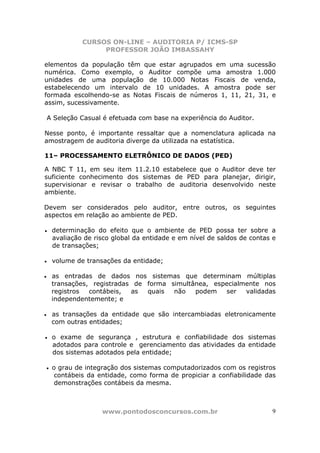 CURSOS ON-LINE – AUDITORIA P/ ICMS-SP
PROFESSOR JOÃO IMBASSAHY
www.pontodosconcursos.com.br 9
elementos da população têm que estar agrupados em uma sucessão
numérica. Como exemplo, o Auditor compõe uma amostra 1.000
unidades de uma população de 10.000 Notas Fiscais de venda,
estabelecendo um intervalo de 10 unidades. A amostra pode ser
formada escolhendo-se as Notas Fiscais de números 1, 11, 21, 31, e
assim, sucessivamente.
A Seleção Casual é efetuada com base na experiência do Auditor.
Nesse ponto, é importante ressaltar que a nomenclatura aplicada na
amostragem de auditoria diverge da utilizada na estatística.
11– PROCESSAMENTO ELETRÔNICO DE DADOS (PED)
A NBC T 11, em seu item 11.2.10 estabelece que o Auditor deve ter
suficiente conhecimento dos sistemas de PED para planejar, dirigir,
supervisionar e revisar o trabalho de auditoria desenvolvido neste
ambiente.
Devem ser considerados pelo auditor, entre outros, os seguintes
aspectos em relação ao ambiente de PED.
• determinação do efeito que o ambiente de PED possa ter sobre a
avaliação de risco global da entidade e em nível de saldos de contas e
de transações;
• volume de transações da entidade;
• as entradas de dados nos sistemas que determinam múltiplas
transações, registradas de forma simultânea, especialmente nos
registros contábeis, as quais não podem ser validadas
independentemente; e
• as transações da entidade que são intercambiadas eletronicamente
com outras entidades;
• o exame de segurança , estrutura e confiabilidade dos sistemas
adotados para controle e gerenciamento das atividades da entidade
dos sistemas adotados pela entidade;
• o grau de integração dos sistemas computadorizados com os registros
contábeis da entidade, como forma de propiciar a confiabilidade das
demonstrações contábeis da mesma.
 