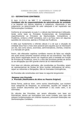 CURSOS ON-LINE – AUDITORIA P/ ICMS-SP
PROFESSOR JOÃO IMBASSAHY
www.pontodosconcursos.com.br 10
12 – ESTIMATIVAS CONTÁBEIS
O item 11.2.11.1 da NBC T 11 estabelece que as Estimativas
Contábeis são de responsabilidade da administração da entidade
e se baseiam em fatores objetivos e subjetivos, requerendo o seu
julgamento na determinação do valor adequado a ser registrado nas
Demonstrações Contábeis.
Conforme já consignado na aula 3, o cálculo das Estimativas é efetuado,
tendo como base os Princípios Fundamentais de Contabilidade,
especificamente os Princípios da Oportunidade, Competência e
Prudência, embora a ESAF considere, com o já ficou claro em algumas
questões de concursos, apenas o Princípio da Prudência.
A idéia que fundamenta o referido cálculo é a de que a situação da
entidade deve ficar o mais clara possível para aqueles que se interessam
por ela, tais como sócios, acionistas, administradores, clientes, credores
e o mercado em geral.
Assim, são efetuados registros contábeis mesmo de fatos em relação
aos quais exista somente razoável certeza de sua ocorrência. Tais fatos
para serem registrados devem ser negativos para a entidade em função
do Princípio da Prudência, como é o caso das prováveis perdas de ativos
ou de obrigações que têm grande chance de se materializarem.
Com base em cálculos estimados, são constituídas as Provisões, sejam
as representativas de Perdas do Ativo (contas retificadoras do ativo),
sejam as referentes a Obrigações. São as chamadas Contingências.
As Provisões são constituídas com base no seguinte lançamento:
Despesa com Provisão
a Provisão (Retificadora do Ativo ou Passivo Exigível)
Dessa forma, pode-se dizer, entre outras classificações, que existem
duas categorias de Despesas; as conhecidas, aquelas em relação às
quais existem documentos que identificam o seu exato valor, e as
estimadas.
Os cálculos das Provisões, por serem efetuados com base em
Estimativas, devem ser executados com muito cuidado, pois caso não
estejam fundamentados em critérios razoáveis, provocam distorções nas
Demonstrações Contábeis.
 