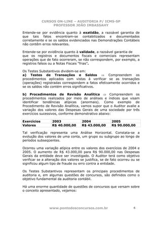 CURSOS ON-LINE – AUDITORIA P/ ICMS-SP
PROFESSOR JOÃO IMBASSAHY
www.pontodosconcursos.com.br 6
Entende-se por evidência quanto à exatidão, a razoável garantia de
que tais fatos encontram-se contabilizados e documentados
corretamente e se os saldos evidenciados nas Demonstrações Contábeis
não contêm erros relevantes.
Entende-se por evidência quanto à validade, a razoável garantia de
que os registros e documentos fiscais e comerciais representam
operações que de fato ocorreram, se não correspondem, por exemplo, a
registros falsos ou a Notas Fiscais “frias”.
Os Testes Substantivos dividem-se em:
a) Testes de Transações e Saldos ⇒ Compreendem os
procedimentos aplicados com vistas à verificar se as transações
(operações) registradas correspondem a fatos efetivamente ocorridos e
se os saldos não contém erros significativos.
b) Procedimentos de Revisão Analítica ⇒ Compreendem os
procedimentos realizados por meio de análises e índices que visam
identificar tendências atípicas (anormais). Como exemplo de
Procedimento de Revisão Analítica, vamos supor que o Auditor avalie a
variação dos valores das Despesas Gerais de uma sociedade por três
exercícios sucessivos, conforme demonstrativo abaixo:
Exercícios 2003 2004 2005
Valores R$ 40.000,00 R$ 43.000,00 R$ 90.000,00
Tal verificação representa uma Análise Horizontal. Constata-se a
evolução dos valores de uma conta, um grupo ou subgrupo ao longo de
períodos subseqüentes.
Ocorreu uma variação atípica entre os valores dos exercícios de 2004 e
2005. O aumento de R$ 43.000,00 para R$ 90.000,00 nas Despesas
Gerais da entidade deve ser investigado. O Auditor terá como objetivo
verificar se a alteração dos valores se justifica, se de fato ocorreu ou se
significou algum tipo de fraude ou erro contra a entidade.
Os Testes Substantivos representam os principais procedimentos de
auditoria e, em algumas questões de concursos, são definidos como o
objetivo fundamental da auditoria contábil.
Há uma enorme quantidade de questões de concursos que versam sobre
o conceito apresentado, vejamos:
 