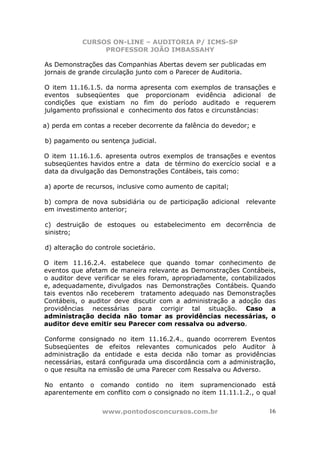CURSOS ON-LINE – AUDITORIA P/ ICMS-SP
PROFESSOR JOÃO IMBASSAHY
www.pontodosconcursos.com.br 16
As Demonstrações das Companhias Abertas devem ser publicadas em
jornais de grande circulação junto com o Parecer de Auditoria.
O item 11.16.1.5. da norma apresenta com exemplos de transações e
eventos subseqüentes que proporcionam evidência adicional de
condições que existiam no fim do período auditado e requerem
julgamento profissional e conhecimento dos fatos e circunstâncias:
a) perda em contas a receber decorrente da falência do devedor; e
b) pagamento ou sentença judicial.
O item 11.16.1.6. apresenta outros exemplos de transações e eventos
subseqüentes havidos entre a data de término do exercício social e a
data da divulgação das Demonstrações Contábeis, tais como:
a) aporte de recursos, inclusive como aumento de capital;
b) compra de nova subsidiária ou de participação adicional relevante
em investimento anterior;
c) destruição de estoques ou estabelecimento em decorrência de
sinistro;
d) alteração do controle societário.
O item 11.16.2.4. estabelece que quando tomar conhecimento de
eventos que afetam de maneira relevante as Demonstrações Contábeis,
o auditor deve verificar se eles foram, apropriadamente, contabilizados
e, adequadamente, divulgados nas Demonstrações Contábeis. Quando
tais eventos não receberem tratamento adequado nas Demonstrações
Contábeis, o auditor deve discutir com a administração a adoção das
providências necessárias para corrigir tal situação. Caso a
administração decida não tomar as providências necessárias, o
auditor deve emitir seu Parecer com ressalva ou adverso.
Conforme consignado no item 11.16.2.4., quando ocorrerem Eventos
Subseqüentes de efeitos relevantes comunicados pelo Auditor à
administração da entidade e esta decida não tomar as providências
necessárias, estará configurada uma discordância com a administração,
o que resulta na emissão de uma Parecer com Ressalva ou Adverso.
No entanto o comando contido no item supramencionado está
aparentemente em conflito com o consignado no item 11.11.1.2., o qual
 