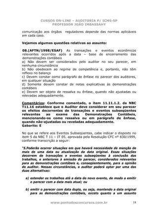 CURSOS ON-LINE – AUDITORIA P/ ICMS-SP
PROFESSOR JOÃO IMBASSAHY
www.pontodosconcursos.com.br 18
comunicação aos órgãos reguladores depende das normas aplicáveis
em cada caso.
Vejamos algumas questões relativas ao assunto:
08.(AFTN/1998/ESAF) As transações e eventos econômicos
relevantes ocorridos após a data – base de encerramento das
demonstrações contábeis
a) Não devem ser considerados pelo auditor no seu parecer, em
nenhuma circunstância
b) Não obedecem ao regime de competência e, portanto, não têm
reflexo no balanço
c) Devem constar como parágrafo de ênfase no parecer dos auditores,
em qualquer situação
d) Somente devem constar de notas explicativas às demonstrações
contábeis
e) Devem ser objeto de ressalva ou ênfase, quando não ajustadas ou
relevadas adequadamente.
Comentários: Conforme comentado, o item 11.11.1.2. da NBC
T11.16 establece que o Auditor deve considerar em seu parecer
os efeitos decorrentes de transações e eventos subseqüentes
relevantes ao exame das Demonstrações Contábeis,
mencionando-os como ressalva ou em parágrafo de ênfase,
quando não-ajustadas ou reveladas adequadamente.
Gabarito: E
No que se refere aos Eventos Subseqüentes, cabe indicar o disposto no
item 5 da NBC T 11 – IT 05, aprovada pela Resolução CFC nº 830/1999,
conforme transcrição a seguir:
“5.Poderão ocorrer situações em que haverá necessidade de menção de
mais de uma data ou atualização da data original. Essas situações
decorrem de transações e eventos subseqüentes à conclusão dos
trabalhos, e anteriores à emissão do parecer, considerados relevantes
para as demonstrações contábeis e, conseqüentemente, para a opinião
do auditor. Nessas circunstâncias, o auditor poderá optar por uma das
duas alternativas:
a) estender os trabalhos até a data do novo evento, de modo a emitir
o parecer com a data mais atual; ou
b) emitir o parecer com data dupla, ou seja, mantendo a data original
para as demonstrações contábeis, exceto quanto a um assunto
 