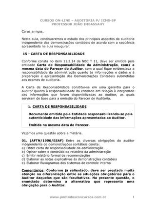 CURSOS ON-LINE – AUDITORIA P/ ICMS-SP
PROFESSOR JOÃO IMBASSAHY
www.pontodosconcursos.com.br 1
Caros amigos,
Nesta aula, continuaremos o estudo dos principais aspectos da auditoria
independente das demonstrações contábeis de acordo com a seqüência
apresentada na aula inaugural.
15 - CARTA DE RESPONSABILIDADE
Conforme consta no item 11.2.14 da NBC T 11, deve ser emitida pela
entidade Carta de Responsabilidade da Administração, com1 a
mesma data do Parecer do Auditor, com a qual fique evidenciada a
responsabilidade da administração quanto às informações e dados e à
preparação e apresentação das Demonstrações Contábeis submetidas
aos exames de auditoria.
A Carta de Responsabilidade constitui-se em uma garantia para o
Auditor quanto à responsabilidade da entidade em relação à integridade
das informações que foram disponibilizadas ao Auditor, as quais
serviram de base para a emissão do Parecer de Auditoria.
1. CARTA DE RESPONSABILIDADE
Documento emitido pela Entidade responsabilizando-se pela
autenticidade das informações apresentadas ao Auditor.
Emitida na mesma data do Parecer.
Vejamos uma questão sobre a matéria.
01. (AFTN/1996/ESAF) Entre as diversas obrigações do auditor
independente de demonstrações contábeis consta:
a) Obter carta de responsabilidade da administração
b) Opinar sobre o conteúdo do relatório da administração
c) Emitir relatório formal de recomendações
d) Elaborar as notas explicativas às demonstrações contábeis
e) Elaborar fluxogramas dos sistemas de controle interno
Comentários: Conforme já salientado, deve ser prestada muita
atenção na diferenciação entre as situações obrigatórias para o
Auditor daquelas que são facultativas. Na presente questão, o
enunciado determina a alternativa que representa uma
obrigação para o Auditor.
 