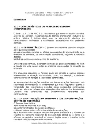 CURSOS ON-LINE – AUDITORIA P/ ICMS-SP
PROFESSOR JOÃO IMBASSAHY
www.pontodosconcursos.com.br 6
Gabarito: D
17.2 - CARACTERÍSTICAS DO PARECER DO AUDITOR
INDEPENDENTE
O item 11.3.1.2 da NBC T 11 estabelece que como o auditor assume,
através do parecer, responsabilidade técnico-profissional, inclusive de
ordem pública é indispensável que tal documento obedeça às
características intrínsecas e extrínsecas estabelecidas nas presentes
normas.
17.2.1 – DESTINATÁRIOS – O parecer de auditoria pode ser dirigido
às seguintes pessoas:
a) aos acionistas, cotistas ou sócios, ao conselho de administração ou à
diretoria da entidade, ou outro órgão equivalente, segundo a natureza
destas;
b) Outros contratantes do serviço de auditoria.
Em condições normais, o parecer é dirigido às pessoas indicadas no item
a, tendo em vista serem estas as maiores interessadas na situação da
entidade.
Em situações especiais, o Parecer pode ser dirigido a outras pessoas
interessadas na situação da entidade, como, por exemplo, sociedades
controladoras em relação à sociedades controladas.
No exame das informações contidas nas Demonstrações Contábeis das
sociedades controladoras é fundamental que haja segurança quanto à
veracidade das informações geradas pelas sociedades controladas,
tendo em vista os reflexos das alterações dos valores dos Patrimônios
Líquidos das controladas nos Investimentos Relevantes das
controladoras.
17.2.2 - IDENTIFICAÇÃO DA ENTIDADE E DAS DEMONSTRAÇÕES
CONTÁBEIS AUDITADAS
O Parecer deve indicar:
a) O nome da entidade auditada;
b) As Demonstrações Contábeis auditadas;
c) Os períodos e datas referentes a tais demonstrações;
d) A assinatura do contador responsável pelos trabalhos e o número de
registro no Conselho Regional de Contabilidade (CRC) ou o nome e o
número de registro cadastral no mesmo órgão, caso o trabalho tenha
sido realizado por empresa de auditoria.
 