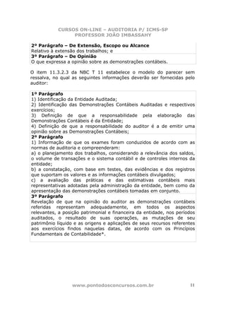 CURSOS ON-LINE – AUDITORIA P/ ICMS-SP
PROFESSOR JOÃO IMBASSAHY
www.pontodosconcursos.com.br 11
2º Parágrafo – De Extensão, Escopo ou Alcance
Relativo à extensão dos trabalhos; e
3º Parágrafo – De Opinião
O que expressa a opinião sobre as demonstrações contábeis.
O item 11.3.2.3 da NBC T 11 estabelece o modelo do parecer sem
ressalva, no qual as seguintes informações deverão ser fornecidas pelo
auditor:
1º Parágrafo
1) Identificação da Entidade Auditada;
2) Identificação das Demonstrações Contábeis Auditadas e respectivos
exercícios;
3) Definição de que a responsabilidade pela elaboração das
Demonstrações Contábeis é da Entidade;
4) Definição de que a responsabilidade do auditor é a de emitir uma
opinião sobre as Demonstrações Contábeis;
2º Parágrafo
1) Informação de que os exames foram conduzidos de acordo com as
normas de auditoria e compreenderam:
a) o planejamento dos trabalhos, considerando a relevância dos saldos,
o volume de transações e o sistema contábil e de controles internos da
entidade;
b) a constatação, com base em testes, das evidências e dos registros
que suportam os valores e as informações contábeis divulgados;
c) a avaliação das práticas e das estimativas contábeis mais
representativas adotadas pela administração da entidade, bem como da
apresentação das demonstrações contábeis tomadas em conjunto.
3º Parágrafo
Revelação de que na opinião do auditor as demonstrações contábeis
referidas representam adequadamente, em todos os aspectos
relevantes, a posição patrimonial e financeira da entidade, nos períodos
auditados, o resultado de suas operações, as mutações de seu
patrimônio líquido e as origens e aplicações de seus recursos referentes
aos exercícios findos naquelas datas, de acordo com os Princípios
Fundamentais de Contabilidade*.
 