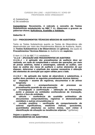 CURSOS ON-LINE – AUDITORIA P/ ICMS-SP
PROFESSOR JOÃO IMBASSAHY
www.pontodosconcursos.com.br 8
d) Substantivos
e) De existência
Comentários: Novamente, é cobrado o conceito de Testes
Substantivos estabelecido na NBC T 11. Observem e gravem as
palavras-chave; Suficiência, Exatidão e Validade.
Gabarito: D
2.3 – PROCEDIMENTOS TÉCNICOS BÁSICOS DE AUDITORIA
Tanto os Testes Substantivos quanto os Testes de Observância são
desenvolvidos por meio dos Procedimentos Básicos de Auditoria. Assim,
os Testes Substantivos e de Observância são gêneros, dos quais os
Procedimentos Técnicos Básicos de Auditoria são espécies.
O item 11.2.6 da NBC T 11 estabelece:
“11.2.6 – APLICAÇÃO DOS PROCEDIMENTOS DE AUDITORIA
11.2.6..1 – A aplicação dos procedimentos de auditoria deve ser
realizada, em razão da complexidade e volume das operações, por meio
de provas seletivas, testes e amostragem, cabendo ao auditor, com
base na análise dos riscos de auditoria e outros elementos de que
dispuser, determinar a amplitude dos exames necessários à obtenção
dos elementos de convicção que sejam válidos para o todo.
11.2.6.2 - Na aplicação dos testes de observância e substantivos, o
auditor deve considerar os seguintes procedimentos técnicos básicos:
a) inspeção – exame de registros, documentos e de ativos
tangíveis;
b) observação – acompanhamento de processo ou
procedimento quando de sua execução;
c) investigação e confirmação – obtenção de informações
junto a pessoas ou entidades conhecedoras da transação,
dentro e fora da entidade;
d) cálculo – conferência da exatidão aritimética de
documentos comprobatórios, registros e demonstrações
contábeis e outras circunstâncias; e
e) revisão analítica – verificação do comportamento de
valores significativos, mediante índices, quocientes,
quantidades absolutas ou outros meios, com vistas à
identificação de situação ou tendências atípicas.” (grifamos)
Vejam o quadro a seguir:
PROCEDIMENTOS DE AUDITORIA
 