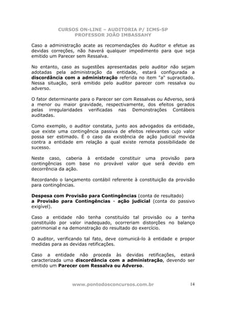 CURSOS ON-LINE – AUDITORIA P/ ICMS-SP
PROFESSOR JOÃO IMBASSAHY
www.pontodosconcursos.com.br 14
Caso a administração acate as recomendações do Auditor e efetue as
devidas correções, não haverá qualquer impedimento para que seja
emitido um Parecer sem Ressalva.
No entanto, caso as sugestões apresentadas pelo auditor não sejam
adotadas pela administração da entidade, estará configurada a
discordância com a administração referida no item "a" supracitado.
Nessa situação, será emitido pelo auditor parecer com ressalva ou
adverso.
O fator determinante para o Parecer ser com Ressalvas ou Adverso, será
a menor ou maior gravidade, respectivamente, dos efeitos gerados
pelas irregularidades verificadas nas Demonstrações Contábeis
auditadas.
Como exemplo, o auditor constata, junto aos advogados da entidade,
que existe uma contingência passiva de efeitos relevantes cujo valor
possa ser estimado. É o caso da existência de ação judicial movida
contra a entidade em relação a qual existe remota possibilidade de
sucesso.
Neste caso, caberia à entidade constituir uma provisão para
contingências com base no provável valor que será devido em
decorrência da ação.
Recordando o lançamento contábil referente à constituição da provisão
para contingências.
Despesa com Provisão para Contingências (conta de resultado)
a Provisão para Contingências - ação judicial (conta do passivo
exigível).
Caso a entidade não tenha constituído tal provisão ou a tenha
constituído por valor inadequado, ocorreriam distorções no balanço
patrimonial e na demonstração do resultado do exercício.
O auditor, verificando tal fato, deve comunicá-lo à entidade e propor
medidas para as devidas retificações.
Caso a entidade não proceda às devidas retificações, estará
caracterizada uma discordância com a administração, devendo ser
emitido um Parecer com Ressalva ou Adverso.
 