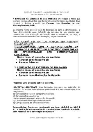 CURSOS ON-LINE – AUDITORIA P/ ICMS-SP
PROFESSOR JOÃO IMBASSAHY
www.pontodosconcursos.com.br 15
A Limitação na Extensão de seu Trabalho em relação a fatos que
tenham efeitos relevantes nas Demonstrações Contábeis auditadas deve
conduzir o Auditor a emitir um Parecer com Ressalva ou com
Abstenção de Opinião.
Da mesma forma que no caso de discordância com a administração, o
fator determinante para definição da emissão de um parecer com
ressalva ou com abstenção de opinião será a magnitude, ou seja, a
menor ou maior relevância da limitação, respectivamente.
NÃO PODERÁ SER EMITIDO PARECER SEM RESSALVA
QUANDO HOUVER:
1.DISCORDÂNCIA COM A ADMINISTRAÇÃO DA
ENTIDADE A RESPEITO DO CONTEÚDO E/OU FORMA
DE APRESENTAÇÃO DAS DEMONSTRAÇÕES
CONTÁBEIS.
Neste caso, só poderão ser emitidos
• Parecer com Ressalva ou
• Parecer Adverso
2. LIMITAÇÃO NA EXTENSÃO DO TRABALHO
Neste caso, só poderão ser emitidos
• Parecer com Ressalva ou
• Parecer com Abstenção de Opinião
Vejamos uma questão sobre o assunto.
06.(AFTN/1998/ESAF) Uma limitação relevante na extensão do
trabalho do auditor independente pode implicar a emissão de dois tipos
de parecer:
a) Com ressalva ou com parágrafo de ênfase
b) Com ressalva ou adverso
c) Com ressalva ou com abstenção de opinião
d) Com abstenção de opinião ou adverso
e) Com parágrafo de ênfase ou adverso
Comentários: Conforme consignado no item 11.3.3.3 da NBC T
11, a limitação na extensão do trabalho deve conduzir à opinião
com ressalva ou à abstenção de opinião.
 