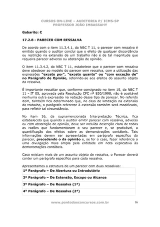 CURSOS ON-LINE – AUDITORIA P/ ICMS-SP
PROFESSOR JOÃO IMBASSAHY
www.pontodosconcursos.com.br 16
Gabarito: C
17.2.8 - PARECER COM RESSALVA
De acordo com o item 11.3.4.1, da NBC T 11, o parecer com ressalva é
emitido quando o auditor conclui que o efeito de qualquer discordância
ou restrição na extensão de um trabalho não é de tal magnitude que
requeira parecer adverso ou abstenção de opinião.
O item 11.3.4.2, da NBC T 11, estabelece que o parecer com ressalva
deve obedecer ao modelo do parecer sem ressalva, com a utilização das
expressões "exceto por", "exceto quanto" ou "com exceção de"
no Parágrafo de Opinião, referindo-se aos efeitos do assunto objeto
da ressalva.
É importante ressaltar que, conforme consignado no item 15, da NBC T
11 - IT 05, aprovada pela Resolução CFC nº 830/1998, não é aceitável
nenhuma outra expressão na redação desse tipo de parecer. No referido
item, também fica determinado que, no caso de limitação na extensão
do trabalho, o parágrafo referente à extensão também será modificado,
para refletir tal circunstância.
No item 16, da supramencionada Interpretação Técnica, fica
estabelecido que quando o auditor emitir parecer com ressalva, adverso
ou com abstenção de opinião, deve ser incluída descrição clara de todas
as razões que fundamentaram o seu parecer e, se praticável, a
quantificação dos efeitos sobre as demonstrações contábeis. Tais
informações devem ser apresentadas em parágrafo específico do
parecer, precedendo o da opinião e, se for o caso, fazer referência a
uma divulgação mais ampla pela entidade em nota explicativa às
demonstrações contábeis.
Caso existam mais de um assunto objeto de ressalva, o Parecer deverá
conter um parágrafo específico para cada ressalva.
Apresentamos a estrutura de um parecer com duas ressalvas:
1º Parágrafo – De Abertura ou Introdutório
2º Parágrafo – De Extensão, Escopo ou Alcance
3º Parágrafo – De Ressalva (1ª)
4º Parágrafo – De Ressalva (2ª)
 