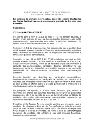 CURSOS ON-LINE – AUDITORIA P/ ICMS-SP
PROFESSOR JOÃO IMBASSAHY
www.pontodosconcursos.com.br 18
Em relação às demais informações, caso não sejam divulgadas
em Notas Explicativas, será motivo para emissão de Parecer com
Ressalva.
Gabarito: A
17.2.9 – PARECER ADVERSO
De acordo com o item 11.3.5.1 da NBC T 11, no parecer adverso, o
auditor emite opinião de que as Demonstrações Contábeis não estão
adequadamente representadas nas datas e períodos indicados, de
acordo com as disposições contidas no item 11.1.1.1.
No item 11.3.5.2 da citada norma, fica estabelecido que o auditor deve
emitir parecer adverso quando verificar que as demonstrações contábeis
estão incorretas ou incompletas, em tal magnitude que impossibilite a
emissão do parecer com ressalva.
O contido no item 18 da NBC T 11, IT 05, estabelece que será emitido
parecer adverso quando o auditor verificar a existência de efeitos que,
isolada ou conjuntamente, forem de tal relevância que comprometam o
conjunto das demonstrações contábeis, devendo considerar no seu
julgamento tanto as distorções provocadas, quanto a apresentação
inadequada ou substancialmente incompleta das demonstrações
contábeis.
Deverão também ser descritas em parágrafos intermediários,
imediatamente anteriores ao parágrafo de opinião, os motivos e a
natureza das divergência que suportam sua opinião adversa, bem como
os seus principais efeitos sobre a posição patrimonial e financeira e o
resultado do exercício ou período.
No parágrafo de opinião, o auditor deve explicitar que, devido à
relevância dos efeitos dos assuntos descritos no parágrafo ou parágrafos
precedentes, ele é da opinião de que as demonstrações contábeis da
entidade não estão adequadamente apresentadas, consoante as
disposições contidas no item 11.1.1.1 da NBC T 11.
O Auditor emite Parecer Adverso quando verifica, por exemplo, que a
entidade não observou o Princípio da Competência em relação a grande
parte de suas receitas principais, assim como não emitiu as respectivas
Notas Fiscais e Faturas de vendas, de forma a que as Demonstrações
Contábeis da entidade não reflitam a sua real situação financeira,
econômica e patrimonial.
 