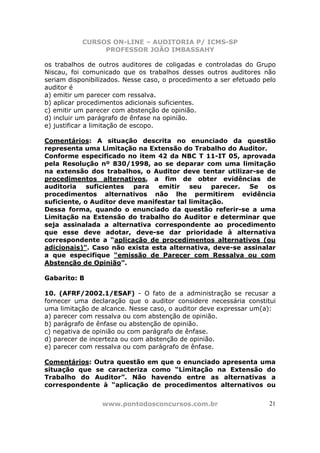 CURSOS ON-LINE – AUDITORIA P/ ICMS-SP
PROFESSOR JOÃO IMBASSAHY
www.pontodosconcursos.com.br 21
os trabalhos de outros auditores de coligadas e controladas do Grupo
Niscau, foi comunicado que os trabalhos desses outros auditores não
seriam disponibilizados. Nesse caso, o procedimento a ser efetuado pelo
auditor é
a) emitir um parecer com ressalva.
b) aplicar procedimentos adicionais suficientes.
c) emitir um parecer com abstenção de opinião.
d) incluir um parágrafo de ênfase na opinião.
e) justificar a limitação de escopo.
Comentários: A situação descrita no enunciado da questão
representa uma Limitação na Extensão do Trabalho do Auditor.
Conforme especificado no item 42 da NBC T 11-IT 05, aprovada
pela Resolução nº 830/1998, ao se deparar com uma limitação
na extensão dos trabalhos, o Auditor deve tentar utilizar-se de
procedimentos alternativos, a fim de obter evidências de
auditoria suficientes para emitir seu parecer. Se os
procedimentos alternativos não lhe permitirem evidência
suficiente, o Auditor deve manifestar tal limitação.
Dessa forma, quando o enunciado da questão referir-se a uma
Limitação na Extensão do trabalho do Auditor e determinar que
seja assinalada a alternativa correspondente ao procedimento
que esse deve adotar, deve-se dar prioridade à alternativa
correspondente a “aplicação de procedimentos alternativos (ou
adicionais)”. Caso não exista esta alternativa, deve-se assinalar
a que especifique “emissão de Parecer com Ressalva ou com
Abstenção de Opinião”.
Gabarito: B
10. (AFRF/2002.1/ESAF) - O fato de a administração se recusar a
fornecer uma declaração que o auditor considere necessária constitui
uma limitação de alcance. Nesse caso, o auditor deve expressar um(a):
a) parecer com ressalva ou com abstenção de opinião.
b) parágrafo de ênfase ou abstenção de opinião.
c) negativa de opinião ou com parágrafo de ênfase.
d) parecer de incerteza ou com abstenção de opinião.
e) parecer com ressalva ou com parágrafo de ênfase.
Comentários: Outra questão em que o enunciado apresenta uma
situação que se caracteriza como “Limitação na Extensão do
Trabalho do Auditor”. Não havendo entre as alternativas a
correspondente à “aplicação de procedimentos alternativos ou
 