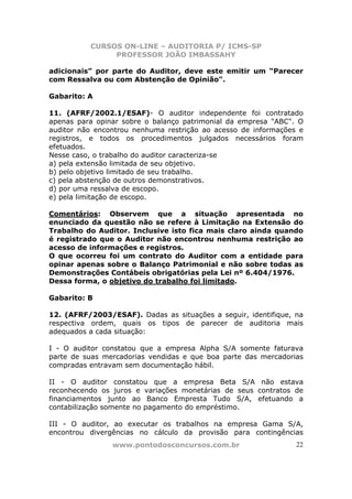 CURSOS ON-LINE – AUDITORIA P/ ICMS-SP
PROFESSOR JOÃO IMBASSAHY
www.pontodosconcursos.com.br 22
adicionais” por parte do Auditor, deve este emitir um “Parecer
com Ressalva ou com Abstenção de Opinião".
Gabarito: A
11. (AFRF/2002.1/ESAF)- O auditor independente foi contratado
apenas para opinar sobre o balanço patrimonial da empresa "ABC". O
auditor não encontrou nenhuma restrição ao acesso de informações e
registros, e todos os procedimentos julgados necessários foram
efetuados.
Nesse caso, o trabalho do auditor caracteriza-se
a) pela extensão limitada de seu objetivo.
b) pelo objetivo limitado de seu trabalho.
c) pela abstenção de outros demonstrativos.
d) por uma ressalva de escopo.
e) pela limitação de escopo.
Comentários: Observem que a situação apresentada no
enunciado da questão não se refere à Limitação na Extensão do
Trabalho do Auditor. Inclusive isto fica mais claro ainda quando
é registrado que o Auditor não encontrou nenhuma restrição ao
acesso de informações e registros.
O que ocorreu foi um contrato do Auditor com a entidade para
opinar apenas sobre o Balanço Patrimonial e não sobre todas as
Demonstrações Contábeis obrigatórias pela Lei nº 6.404/1976.
Dessa forma, o objetivo do trabalho foi limitado.
Gabarito: B
12. (AFRF/2003/ESAF). Dadas as situações a seguir, identifique, na
respectiva ordem, quais os tipos de parecer de auditoria mais
adequados a cada situação:
I - O auditor constatou que a empresa Alpha S/A somente faturava
parte de suas mercadorias vendidas e que boa parte das mercadorias
compradas entravam sem documentação hábil.
II - O auditor constatou que a empresa Beta S/A não estava
reconhecendo os juros e variações monetárias de seus contratos de
financiamentos junto ao Banco Empresta Tudo S/A, efetuando a
contabilização somente no pagamento do empréstimo.
III - O auditor, ao executar os trabalhos na empresa Gama S/A,
encontrou divergências no cálculo da provisão para contingências
 