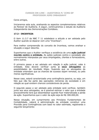 CURSOS ON-LINE – AUDITORIA P/ ICMS-SP
PROFESSOR JOÃO IMBASSAHY
www.pontodosconcursos.com.br 1
Caros amigos,
Iniciaremos esta aula, analisando os aspectos complementares relativos
ao Parecer de Auditoria. A seguir, continuaremos o estudo da Auditoria
Independente das Demonstrações Contábeis.
17.3 - INCERTEZA
O item 11.3.7 da NBC T 11 estabelece a atitude a ser adotada pelo
Auditor quando se deparar com uma “Incerteza”.
Para melhor compreensão do conceito de Incerteza, vamos analisar a
situação a seguir descrita.
Suponhamos que o Auditor verifique a existência de uma ação judicial
movida contra a entidade. As ações judiciais contra e sociedade são
normalmente interpostas por seus empregados, clientes e fornecedores,
entre outros.
O primeiro passo a ser adotado em relação à ação judicial, cabe à
entidade. Esta deverá verificar junto a seus advogados as
possibilidades do resultado litígio. Supondo que os advogados da
entidade entendam que as chances de sucesso sejam remotas, ou pelo
menos significativas.
Nesse caso, estará caracterizada uma contingência passiva, ou seja, um
fato que não faz parte das operações rotineiras da sociedade e em
relação ao qual existem chances consideráveis de perda.
O segundo passo a ser adotado pela entidade será verificar, também
junto aos seus advogados, se é possível estimar o valor que a entidade
provavelmente terá que desembolsar quando ficar materializada a perda
da ação. Suponhamos que o valor da ação seja de R$ 300.000,00.
Nessa situação, em cumprimento aos Princípios Fundamentais de
Contabilidade, caberá à administração da entidade constituir uma
Provisão para Contingências com base no valor estimado, registrando o
seguinte lançamento:
 