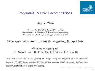 Polynomial Matrix Decompositions
Stephan Weiss
Centre for Signal & Image Processing
Department of Electonic & Electrical Engineering
University of Strathclyde, Glasgow, Scotland, UK
F¨orderverein, Alpen-Adria Universit¨at Klagenfurt, 25. April 2016
With many thanks to:
J.G. McWhirter, I.K. Proudler, J. Corr and F.K. Coutts
This work was supported by QinetiQ, the Engineering and Physical Sciences Research
Council (EPSRC) Grant number EP/K014307/1 and the MOD University Defence Re-
search Collaboration in Signal Processing.
1 / 74
 