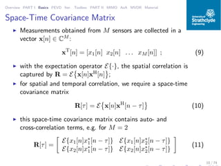 Overview PART I Basics PEVD Iter. Toolbox PART II MIMO AoA MVDR Material
Space-Time Covariance Matrix
◮ Measurements obtained from M sensors are collected in a
vector x[n] ∈ CM :
xT
[n] = [x1[n] x2[n] . . . xM [n]] ; (9)
◮ with the expectation operator E{·}, the spatial correlation is
captured by R = E x[n]xH[n] ;
◮ for spatial and temporal correlation, we require a space-time
covariance matrix
R[τ] = E x[n]xH
[n − τ] (10)
◮ this space-time covariance matrix contains auto- and
cross-correlation terms, e.g. for M = 2
R[τ] =
E{x1[n]x∗
1[n − τ]} E{x1[n]x∗
2[n − τ]}
E{x2[n]x∗
1[n − τ]} E{x2[n]x∗
2[n − τ]}
(11)
10 / 74
 