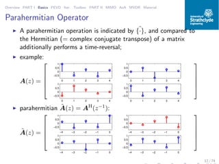 Overview PART I Basics PEVD Iter. Toolbox PART II MIMO AoA MVDR Material
Parahermitian Operator
◮ A parahermitian operation is indicated by ˜{·}, and compared to
the Hermitian (= complex conjugate transpose) of a matrix
additionally performs a time-reversal;
◮ example:
A(z) =





0 1 2 3 4
−0.5
0
0.5
1
0 1 2 3 4
−0.5
0
0.5
1
0 1 2 3 4
−0.5
0
0.5
1
0 1 2 3 4
−0.5
0
0.5
1





◮ parahermitian ˜A(z) = AH
(z−1):
˜A(z) =





−4 −3 −2 −1 0
−0.5
0
0.5
1
−4 −3 −2 −1 0
−0.5
0
0.5
1
−4 −3 −2 −1 0
−0.5
0
0.5
1
−4 −3 −2 −1 0
−0.5
0
0.5
1





12 / 74
 