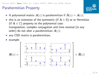 Overview PART I Basics PEVD Iter. Toolbox PART II MIMO AoA MVDR Material
Parahermitian Property
◮ A polynomial matrix A(z) is parahermitian if ˜A(z) = A(z);
◮ this is an extension of the symmetric (if A ∈ R) or or Hermitian
(if A ∈ C) property to the polynomial case:
transposition, complex conjugation and time reversal (in any
order) do not alter a parahermitian A(z);
◮ any CSD matrix is parahermitian;
◮ example:
R(z) =










−2 −1 0 1 2
−0.5
0
0.5
1
−2 −1 0 1 2
−0.5
0
0.5
1
−2 −1 0 1 2
−0.5
0
0.5
1
−2 −1 0 1 2
−0.5
0
0.5
1










= ˜R(z)
13 / 74
 
