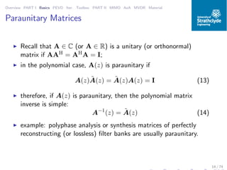 Overview PART I Basics PEVD Iter. Toolbox PART II MIMO AoA MVDR Material
Paraunitary Matrices
◮ Recall that A ∈ C (or A ∈ R) is a unitary (or orthonormal)
matrix if AAH = AHA = I;
◮ in the polynomial case, A(z) is paraunitary if
A(z) ˜A(z) = ˜A(z)A(z) = I (13)
◮ therefore, if A(z) is paraunitary, then the polynomial matrix
inverse is simple:
A−1
(z) = ˜A(z) (14)
◮ example: polyphase analysis or synthesis matrices of perfectly
reconstructing (or lossless) ﬁlter banks are usually paraunitary.
14 / 74
 