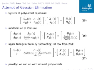 Overview PART I Basics PEVD Iter. Toolbox PART II MIMO AoA MVDR Material
Attempt of Gaussian Elimination
◮ System of polynomial equations:
A11(z) A12(z)
A21(z) A22(z)
·
X1(z)
X2(z)
=
B1(z)
B2(z)
(15)
◮ modiﬁcation of 2nd row:
A11(z) A12(z)
A11(z) A11(z)
A21(z) A22(z)
·
X1(z)
X2(z)
=
B1(z)
A11(z)
A21(z) B2(z)
(16)
◮ upper triangular form by subtracting 1st row from 2nd:
A11(z) A12(z)
0 A11(z)A22(z)−A12(z)A21(z)
A21(z)
·
X1(z)
X2(z)
=
B1(z)
¯B2(z)
(17)
◮ penalty: we end up with rational polynomials.
15 / 74
 
