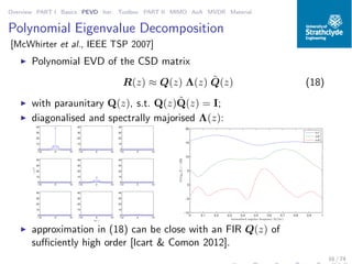 Overview PART I Basics PEVD Iter. Toolbox PART II MIMO AoA MVDR Material
Polynomial Eigenvalue Decomposition
[McWhirter et al., IEEE TSP 2007]
◮ Polynomial EVD of the CSD matrix
R(z) ≈ Q(z) Λ(z) ˜Q(z) (18)
◮ with paraunitary Q(z), s.t. Q(z) ˜Q(z) = I;
◮ diagonalised and spectrally majorised Λ(z):
−10 0 10
0
10
20
30
40
−10 0 10
0
10
20
30
40
−10 0 10
0
10
20
30
40
−10 0 10
0
10
20
30
40
γij[τ]
−10 0 10
0
10
20
30
40
−10 0 10
0
10
20
30
40
−10 0 10
0
10
20
30
40
−10 0 10
0
10
20
30
40
lat τ
−10 0 10
0
10
20
30
40
0 0.1 0.2 0.3 0.4 0.5 0.6 0.7 0.8 0.9 1
−10
−5
0
5
10
15
20
normalised angular frequency Ω/(2π)
10log10|Γi|/[dB]
i=1
i=2
i=3
◮ approximation in (18) can be close with an FIR Q(z) of
suﬃciently high order [Icart & Comon 2012].
16 / 74
 