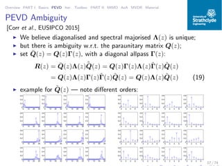 Overview PART I Basics PEVD Iter. Toolbox PART II MIMO AoA MVDR Material
PEVD Ambiguity
[Corr et al., EUSIPCO 2015]
◮ We believe diagonalised and spectral majorised Λ(z) is unique;
◮ but there is ambiguity w.r.t. the paraunitary matrix Q(z);
◮ set ¯Q(z) = Q(z)Γ(z), with a diagonal allpass Γ(z):
R(z) = ¯Q(z)Λ(z)˜¯Q(z) = Q(z)Γ(z)Λ(z)˜Γ(z) ˜Q(z)
= Q(z)Λ(z)Γ(z)˜Γ(z) ˜Q(z) = Q(z)Λ(z) ˜Q(z) (19)
◮ example for ˜Q(z) — note diﬀerent orders:
0 10 20 30
0
0.2
0.4
0.6
0 10 20 30
0
0.2
0.4
0.6
0 10 20 30
0
0.2
0.4
0.6
0 10 20 30
0
0.2
0.4
0.6
0 10 20 30
0
0.2
0.4
0.6
0 10 20 30
0
0.2
0.4
0.6
0 10 20 30
0
0.2
0.4
0.6
0 10 20 30
0
0.2
0.4
0.6
0 10 20 30
0
0.2
0.4
0.6
0 10 20 30
0
0.2
0.4
0.6
0 10 20 30
0
0.2
0.4
0.6
0 10 20 30
0
0.2
0.4
0.6
0 10 20 30
0
0.2
0.4
0.6
0 10 20 30
0
0.2
0.4
0.6
0 10 20 30
0
0.2
0.4
0.6
0 10 20 30
0
0.2
0.4
0.6
0 2 4 6
0
0.2
0.4
0.6
0 2 4 6
0
0.2
0.4
0.6
0 2 4 6
0
0.2
0.4
0.6
0 2 4 6
0
0.2
0.4
0.6
0 2 4 6
0
0.2
0.4
0.6
0 2 4 6
0
0.2
0.4
0.6
0 2 4 6
0
0.2
0.4
0.6
0 2 4 6
0
0.2
0.4
0.6
0 2 4 6
0
0.2
0.4
0.6
0 2 4 6
0
0.2
0.4
0.6
0 2 4 6
0
0.2
0.4
0.6
0 2 4 6
0
0.2
0.4
0.6
0 2 4 6
0
0.2
0.4
0.6
0 2 4 6
0
0.2
0.4
0.6
0 2 4 6
0
0.2
0.4
0.6
0 2 4 6
0
0.2
0.4
0.6
17 / 74
 
