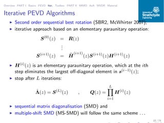 Overview PART I Basics PEVD Iter. Toolbox PART II MIMO AoA MVDR Material
Iterative PEVD Algorithms
◮ Second order sequential best rotation (SBR2, McWhirter 2007);
◮ iterative approach based on an elementary paraunitary operation:
S(0)
(z) = R(z)
...
S(i+1)
(z) = ˜H
(i+1)
(z)S(i+1)
(z)H(i+1)
(z)
◮ H(i)
(z) is an elementary paraunitary operation, which at the ith
step eliminates the largest oﬀ-diagonal element in s(i−1)(z);
◮ stop after L iterations:
ˆΛ(z) = S(L)
(z) , Q(z) =
L
i=1
H(i)
(z)
◮ sequential matrix diagonalisation (SMD) and
◮ multiple-shift SMD (MS-SMD) will follow the same scheme . . .
18 / 74
 