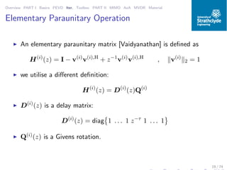 Overview PART I Basics PEVD Iter. Toolbox PART II MIMO AoA MVDR Material
Elementary Paraunitary Operation
◮ An elementary paraunitary matrix [Vaidyanathan] is deﬁned as
H(i)
(z) = I − v(i)
v(i),H
+ z−1
v(i)
v(i),H
, v(i)
2 = 1
◮ we utilise a diﬀerent deﬁnition:
H(i)
(z) = D(i)
(z)Q(i)
◮ D(i)
(z) is a delay matrix:
D(i)
(z) = diag 1 . . . 1 z−τ
1 . . . 1
◮ Q(i)(z) is a Givens rotation.
19 / 74
 