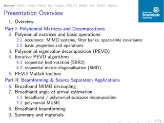 Overview PART I Basics PEVD Iter. Toolbox PART II MIMO AoA MVDR Material
Presentation Overview
1. Overview
Part I: Polynomial Matrices and Decompositions
2. Polynomial matrices and basic operations
2.1 occurence: MIMO systems, ﬁlter banks, space-time covariance
2.2 basic properties and operations
3. Polynomial eigenvalue decomposition (PEVD)
4. Iterative PEVD algorithms
4.1 sequential best rotation (SBR2)
4.2 sequential matrix diagonalisation (SMD)
5. PEVD Matlab toolbox
Part II: Beamforming & Source Separation Applications
6. Broadband MIMO decoupling
7. Broadband angle of arrival estimation
7.1 broadband / polynomial subspace decomposition
7.2 polynomial MUSIC
8. Broadband beamforming
9. Summary and materials
2 / 74
 