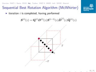 Overview PART I Basics PEVD Iter. Toolbox PART II MIMO AoA MVDR Material
Sequential Best Rotation Algorithm (McWhirter)
◮ iteration i is completed, having performed
S(i)
(z) = Q(i)
D(i)
(z)S(i−1)
(z) ˜D
(i)
(z) ˜Q(i)
(z)
0011
0011000111000000111111
00
00
11
11
00001111
0
T
−T
20 / 74
 