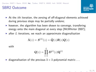 Overview PART I Basics PEVD Iter. Toolbox PART II MIMO AoA MVDR Material
SBR2 Outcome
◮ At the ith iteration, the zeroing of oﬀ-diagonal elements achieved
during previous steps may be partially undone;
◮ however, the algorithm has been shown to converge, transfering
energy onto the main diagonal at every step (McWhirter 2007);
◮ after L iterations, we reach an approximate diagonalisation
ˆΛ(z) = S(L)
(z) = ˜Q(z)R(z)Q(z)
with
Q(z) =
L
i=1
D(i)
(z)Q(i)
◮ diagonalisation of the previous 3 × 3 polynomial matrix . . .
21 / 74
 