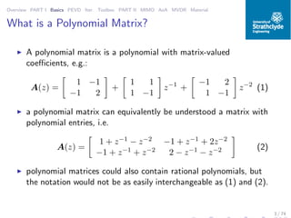 Overview PART I Basics PEVD Iter. Toolbox PART II MIMO AoA MVDR Material
What is a Polynomial Matrix?
◮ A polynomial matrix is a polynomial with matrix-valued
coeﬃcients, e.g.:
A(z) =
1 −1
−1 2
+
1 1
1 −1
z−1
+
−1 2
1 −1
z−2
(1)
◮ a polynomial matrix can equivalently be understood a matrix with
polynomial entries, i.e.
A(z) =
1 + z−1 − z−2 −1 + z−1 + 2z−2
−1 + z−1 + z−2 2 − z−1 − z−2 (2)
◮ polynomial matrices could also contain rational polynomials, but
the notation would not be as easily interchangeable as (1) and (2).
3 / 74
 