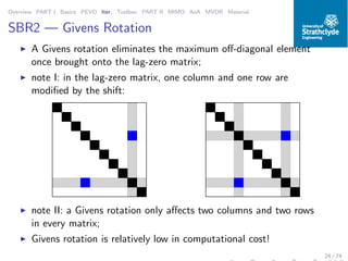 Overview PART I Basics PEVD Iter. Toolbox PART II MIMO AoA MVDR Material
SBR2 — Givens Rotation
◮ A Givens rotation eliminates the maximum oﬀ-diagonal element
once brought onto the lag-zero matrix;
◮ note I: in the lag-zero matrix, one column and one row are
modiﬁed by the shift:
◮ note II: a Givens rotation only aﬀects two columns and two rows
in every matrix;
◮ Givens rotation is relatively low in computational cost!
24 / 74
 