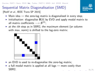 Overview PART I Basics PEVD Iter. Toolbox PART II MIMO AoA MVDR Material
Sequential Matrix Diagonalisation (SMD)
[Redif et al., IEEE Trans SP 2015]
◮ Main idea — the zero-lag matrix is diagonalised in every step;
◮ initialisation: diagonalise R[0] by EVD and apply modal matrix to
all matrix coeﬃcients −→ S(0)
;
◮ at the ith step as in SBR2, the maximum element (or column
with max. norm) is shifted to the lag-zero matrix:
◮ an EVD is used to re-diagonalise the zero-lag matrix;
◮ a full modal matrix is applied at all lags — more costly than
SBR2. 25 / 74
 